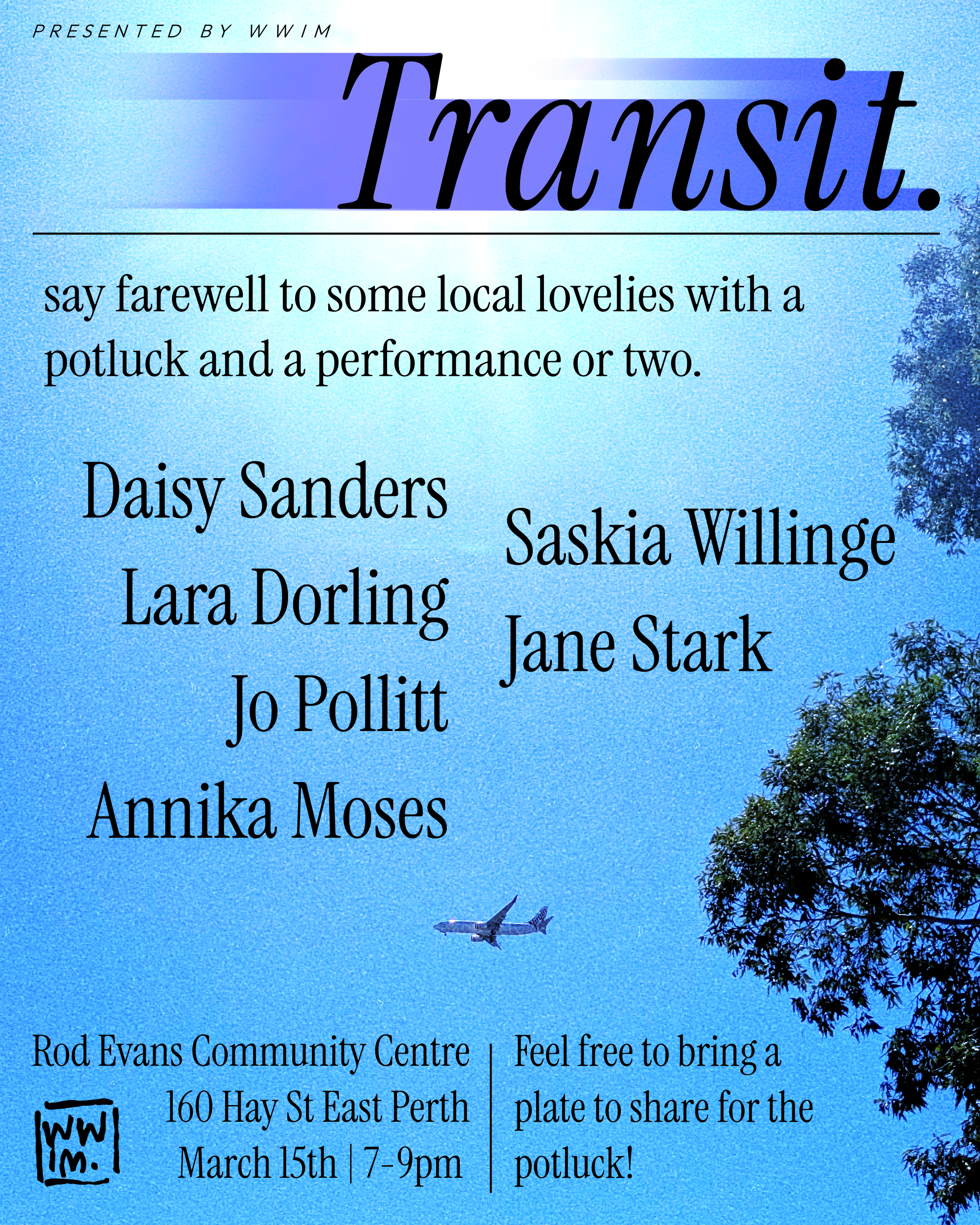 A poster for the upcoming show Transit, presented by WWIM.
Byline: say farewell to some local lovelies with a potluck and a performance or two.
The names of the artists are in the middle (Daisy, Lara, Jo, Annika, Saskia, Jane), and the information (address, time) is at the bottom, with an aside: "Feel free to bring a plate to share for the potluck!". Behind the text is a bright image of a plane flying in the sky, right next to some trees.